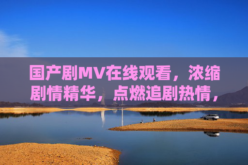 国产剧MV在线观看,浓缩剧情精华,点燃追剧热情,国产剧MV浓缩精华,点燃追剧热情 国产剧MV在线观看,浓缩剧情精华,点燃追剧热情,国产剧MV浓缩精华,点燃追剧热情