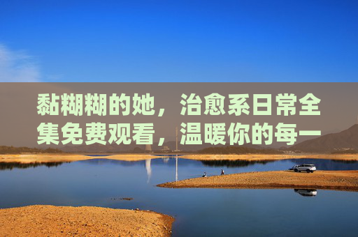 黏糊糊的她,治愈系日常全集免费观看,温暖你的每一个瞬间,黏糊糊的她,治愈系日常,温暖每一刻 黏糊糊的她,治愈系日常全集免费观看,温暖你的每一个瞬间,黏糊糊的她,治愈系日常,温暖每一刻