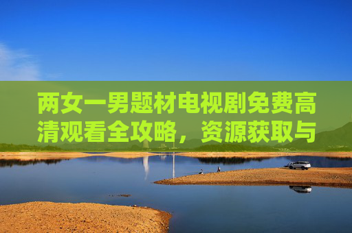 两女一男题材电视剧免费高清观看全攻略，资源获取与观剧指南，两女一男题材电视剧免费高清观看全攻略