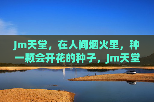 Jm天堂,在人间烟火里,种一颗会开花的种子,Jm天堂,人间烟火种开花 Jm天堂,在人间烟火里,种一颗会开花的种子,Jm天堂,人间烟火种开花