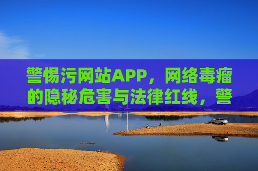 警惕污网站APP,网络毒瘤的隐秘危害与法律红线,警惕污网站APP,网络毒瘤的隐秘危害与法律红线 警惕污网站APP,网络毒瘤的隐秘危害与法律红线,警惕污网站APP,网络毒瘤的隐秘危害与法律红线