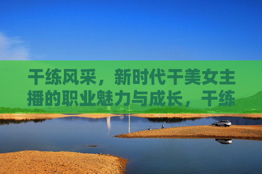 干练风采,新时代干美女主播的职业魅力与成长,干练绽放,新时代干美女主播的职业魅力与成长 干练风采,新时代干美女主播的职业魅力与成长,干练绽放,新时代干美女主播的职业魅力与成长