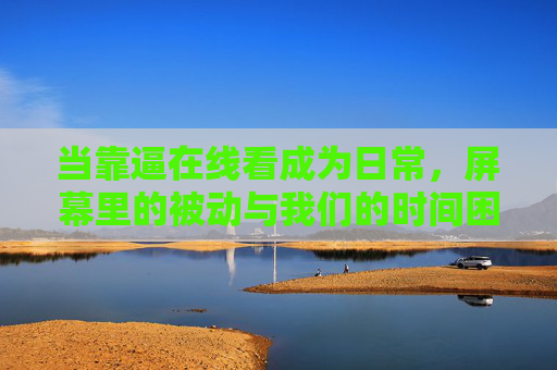 当靠逼在线看成为日常,屏幕里的被动与我们的时间困局,日常被动观看,屏幕里的时间困局 当靠逼在线看成为日常,屏幕里的被动与我们的时间困局,日常被动观看,屏幕里的时间困局