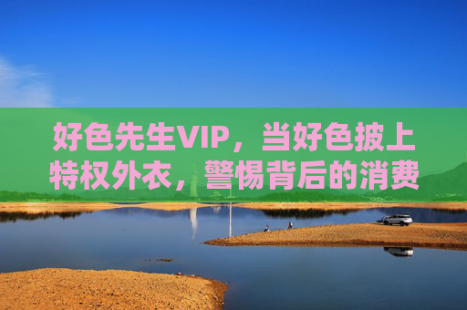 好色先生VIP,当好色披上特权外衣,警惕背后的消费陷阱与道德风险,好色先生VIP,特权外衣下的消费陷阱与道德风险 好色先生VIP,当好色披上特权外衣,警惕背后的消费陷阱与道德风险,好色先生VIP,特权外衣下的消费陷阱与道德风险