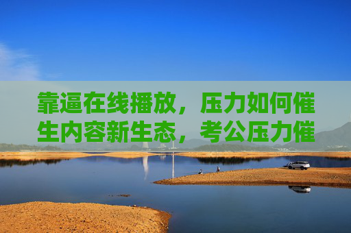 靠逼在线播放，压力如何催生内容新生态，考公压力催生内容新生态
