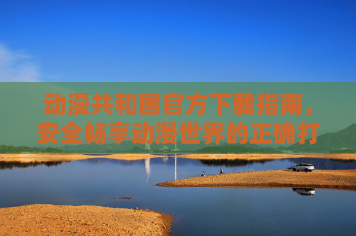 动漫共和国官方下载指南,安全畅享动漫世界的正确打开方式,动漫共和国官方下载指南,安全畅享动漫世界的正确打开方式 动漫共和国官方下载指南,安全畅享动漫世界的正确打开方式,动漫共和国官方下载指南,安全畅享动漫世界的正确打开方式