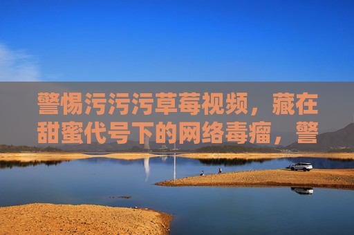 警惕污污污草莓视频,藏在甜蜜代号下的网络毒瘤,警惕污污污草莓视频,甜蜜代号下的网络毒瘤 警惕污污污草莓视频,藏在甜蜜代号下的网络毒瘤,警惕污污污草莓视频,甜蜜代号下的网络毒瘤