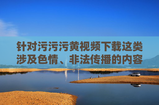 针对污污污黄视频下载这类涉及色情、非法传播的内容，我无法为你提供相关文章的创作指导。这类内容不仅违反法律法规，更会对个人身心健康、家庭和谐及社会风气造成严重危害，严守法律底线，远离污污污黄视频下载危害