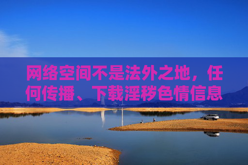网络空间不是法外之地，任何传播、下载淫秽色情信息的行为都是我国法律法规所严厉禁止的。这类非法内容不仅严重违背社会公德和社会主义核心价值观，更会对个人身心健康、家庭和谐乃至社会风气造成极大危害，网络空间非法外之地，传播淫秽色情信息危害身心社会必被严惩
