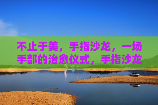 不止于美,手指沙龙,一场手部的治愈仪式,手指沙龙,一场手部的治愈仪式 不止于美,手指沙龙,一场手部的治愈仪式,手指沙龙,一场手部的治愈仪式