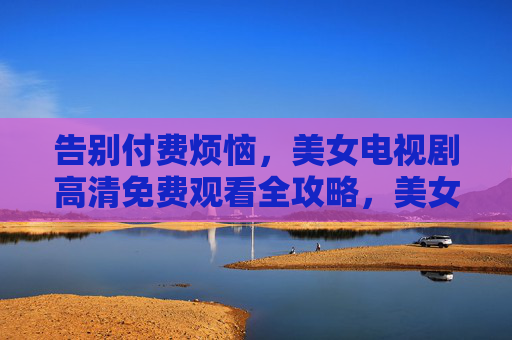告别付费烦恼，美女电视剧高清免费观看全攻略，美女电视剧高清免费观看全攻略