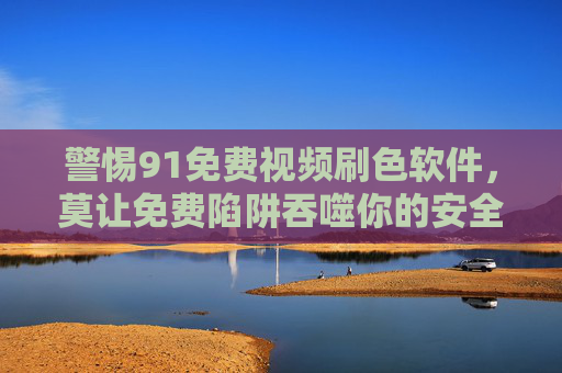 警惕91免费视频刷色软件，莫让免费陷阱吞噬你的安全与底线，警惕91免费视频刷色软件，莫让免费陷阱吞噬安全底线