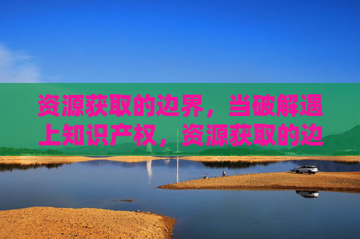 资源获取的边界，当破解遇上知识产权，资源获取的边界，破解与知识产权的博弈