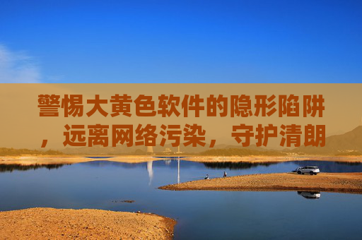 警惕大黄色软件的隐形陷阱，远离网络污染，守护清朗空间，警惕黄色软件隐形陷阱，守护清朗网络空间