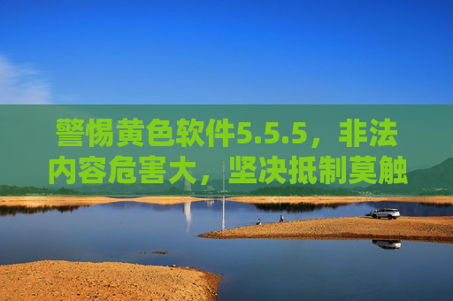 警惕黄色软件5.5.5，非法内容危害大，坚决抵制莫触碰，警惕黄色软件5.5.5，非法内容危害大，坚决抵制