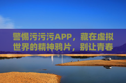 警惕污污污APP,藏在虚拟世界的精神鸦片,别让青春被污染,警惕污污污APP,虚拟世界的精神鸦片,莫让青春被污染 警惕污污污APP,藏在虚拟世界的精神鸦片,别让青春被污染,警惕污污污APP,虚拟世界的精神鸦片,莫让青春被污染