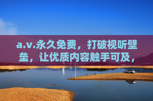 a.v.永久免费,打破视听壁垒,让优质内容触手可及,a.v.永久免费,打破视听壁垒,优质内容触手可及 a.v.永久免费,打破视听壁垒,让优质内容触手可及,a.v.永久免费,打破视听壁垒,优质内容触手可及