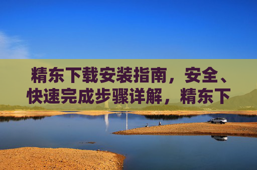 精东下载安装指南，安全、快速完成步骤详解，精东下载安装指南，安全快速步骤详解