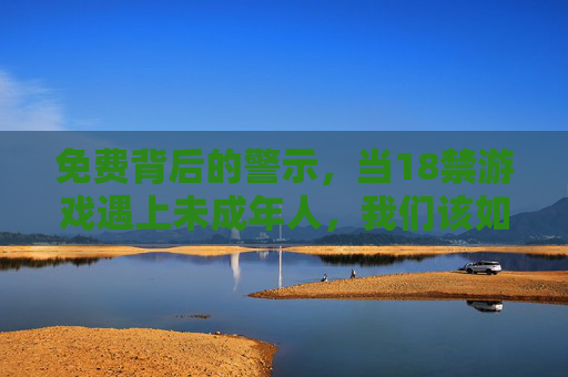 免费背后的警示，当18禁游戏遇上未成年人，我们该如何守护底线？免费18禁游戏围猎未成年人，底线守护刻不容缓