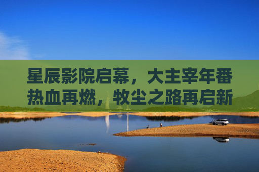 星辰影院启幕，大主宰年番热血再燃，牧尘之路再启新篇！星辰影院大主宰年番热血再燃，牧尘之路再启新篇