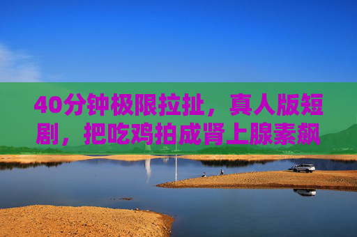 40分钟极限拉扯,真人版短剧,把吃鸡拍成肾上腺素飙车现场,真人版吃鸡,40分钟极限拉扯,肾上腺素飙车现场 40分钟极限拉扯,真人版短剧,把吃鸡拍成肾上腺素飙车现场,真人版吃鸡,40分钟极限拉扯,肾上腺素飙车现场