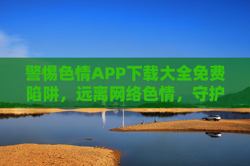 警惕色情APP下载大全免费陷阱,远离网络色情,守护清朗空间,警惕色情APP免费下载陷阱,守护网络清朗空间 警惕色情APP下载大全免费陷阱,远离网络色情,守护清朗空间,警惕色情APP免费下载陷阱,守护网络清朗空间