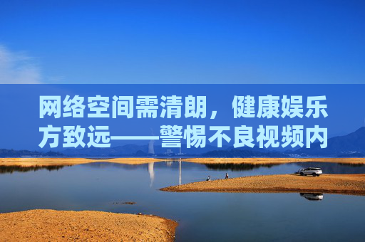 网络空间需清朗,健康娱乐方致远——警惕不良视频内容的潜在危害,清朗网络护航健康娱乐,警惕不良视频危害 网络空间需清朗,健康娱乐方致远——警惕不良视频内容的潜在危害,清朗网络护航健康娱乐,警惕不良视频危害