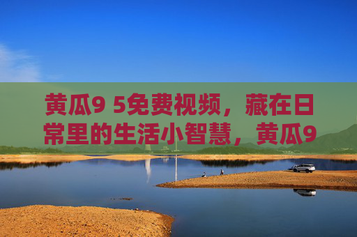 黄瓜9 5免费视频,藏在日常里的生活小智慧,黄瓜9 5免费视频,藏在日常里的生活小智慧 黄瓜9 5免费视频,藏在日常里的生活小智慧,黄瓜9 5免费视频,藏在日常里的生活小智慧