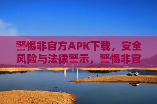 警惕非官方APK下载，安全风险与法律警示，警惕非官方APK下载，安全风险与法律警示
