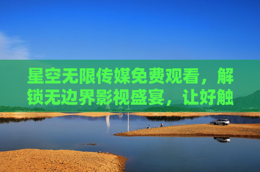 星空无限传媒免费观看，解锁无边界影视盛宴，让好触手可及，星空无限传媒，免费解锁无边界影视盛宴，好片触手可及