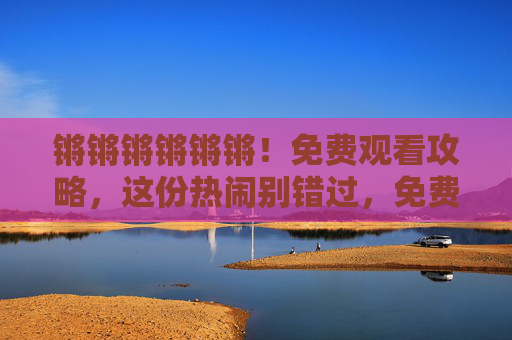 锵锵锵锵锵锵！免费观看攻略，这份热闹别错过，免费观看攻略，这份热闹别错过