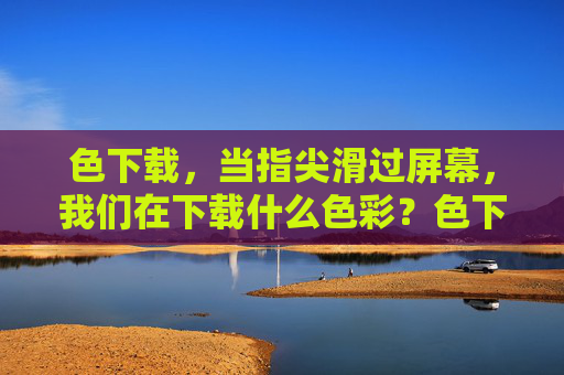色下载,当指尖滑过屏幕,我们在下载什么色彩?色下载,指尖滑屏的色彩之问 色下载,当指尖滑过屏幕,我们在下载什么色彩?色下载,指尖滑屏的色彩之问