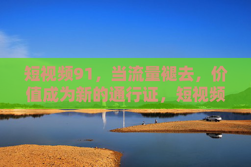 短视频91，当流量褪去，价值成为新的通行证，短视频91，流量褪去，价值成新通行证
