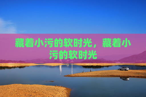藏着小污的软时光,藏着小污的软时光 藏着小污的软时光,藏着小污的软时光