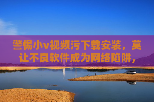 警惕小v视频污下载安装，莫让不良软件成为网络陷阱，警惕小v视频下载，莫让不良软件成网络陷阱