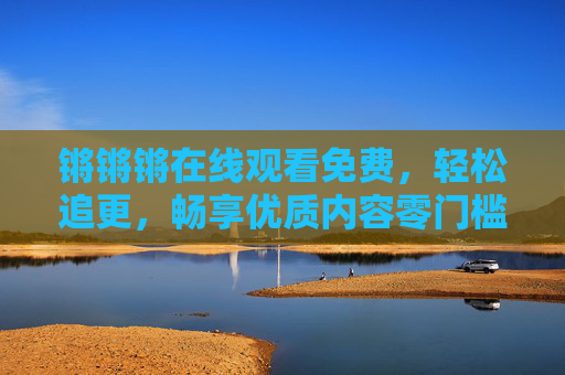 锵锵锵在线观看免费，轻松追更，畅享优质内容零门槛，锵锵锵免费在线观看，轻松追更，优质内容零门槛