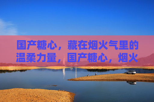 国产糖心,藏在烟火气里的温柔力量,国产糖心,烟火气里的温柔力量 国产糖心,藏在烟火气里的温柔力量,国产糖心,烟火气里的温柔力量