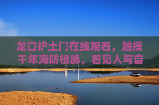 龙口护土门在线观看,触摸千年海防根脉,看见人与自然的共生诗篇,龙口护土门,千年海防根脉与自然共生诗篇 龙口护土门在线观看,触摸千年海防根脉,看见人与自然的共生诗篇,龙口护土门,千年海防根脉与自然共生诗篇