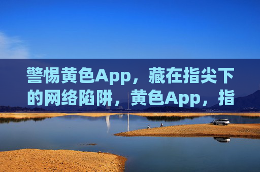 警惕黄色App，藏在指尖下的网络陷阱，黄色App，指尖下的网络陷阱