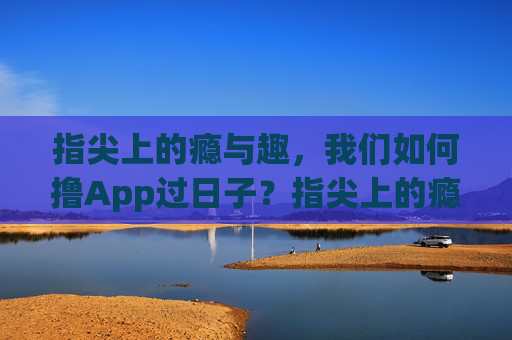 指尖上的瘾与趣，我们如何撸App过日子？指尖上的瘾与趣，App里的日子