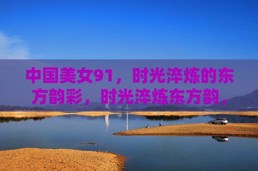 中国美女91,时光淬炼的东方韵彩,时光淬炼东方韵,中国美女韵彩长 中国美女91,时光淬炼的东方韵彩,时光淬炼东方韵,中国美女韵彩长