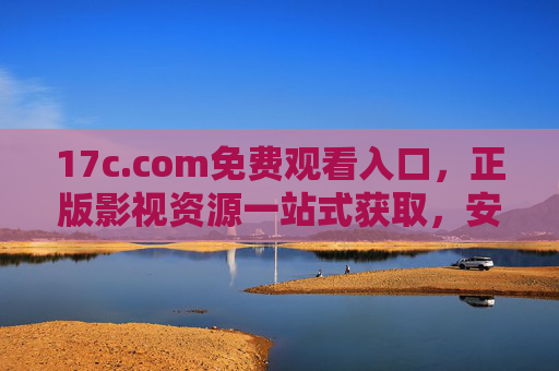 17c.com免费观看入口,正版影视资源一站式获取,安全观影新选择,17c.com,免费正版影视资源一站式安全观看入口 17c.com免费观看入口,正版影视资源一站式获取,安全观影新选择,17c.com,免费正版影视资源一站式安全观看入口
