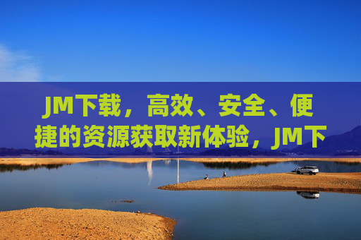 JM下载,高效、安全、便捷的资源获取新体验,JM下载,高效安全便捷的资源获取新体验 JM下载,高效、安全、便捷的资源获取新体验,JM下载,高效安全便捷的资源获取新体验