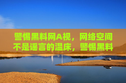 警惕黑料网A视,网络空间不是谣言的温床,警惕黑料网A视,网络空间非谣言温床 警惕黑料网A视,网络空间不是谣言的温床,警惕黑料网A视,网络空间非谣言温床
