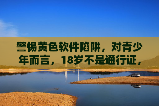 警惕黄色软件陷阱，对青少年而言，18岁不是通行证，而是防火墙，警惕黄色软件陷阱，18岁是青少年的防火墙，非通行证