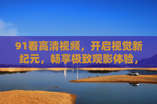 91看高清视频,开启视觉新纪元,畅享极致观影体验,91看高清视频,开启视觉新纪元,畅享极致观影体验 91看高清视频,开启视觉新纪元,畅享极致观影体验,91看高清视频,开启视觉新纪元,畅享极致观影体验