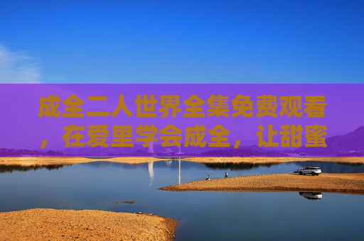 成全二人世界全集免费观看，在爱里学会成全，让甜蜜无需等待，成全二人世界全集，在爱里学会成全，甜蜜无需等待