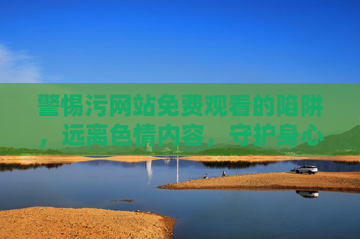 警惕污网站免费观看的陷阱，远离色情内容，守护身心健康，警惕污网站免费观看陷阱，远离色情守护身心