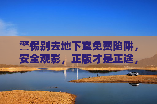 警惕别去地下室免费陷阱,安全观影,正版才是正途,警惕地下室免费陷阱,正版安全观影正途 警惕别去地下室免费陷阱,安全观影,正版才是正途,警惕地下室免费陷阱,正版安全观影正途