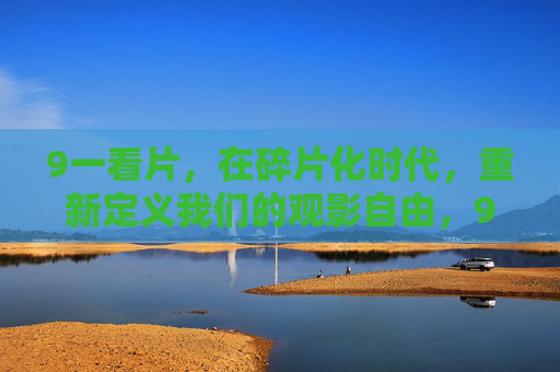 9一看片，在碎片化时代，重新定义我们的观影自由，9一看片，碎片化时代的观影自由新定义